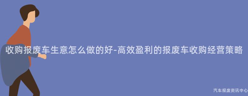 收购报废车生意怎么做的好-高效盈利的报废车收购经营策略