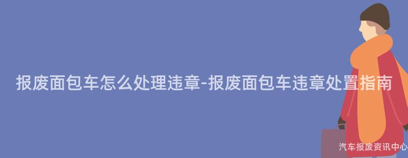 报废面包车怎么处理违章-报废面包车违章处置指南