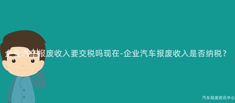 企业汽车报废收入要交税吗现在-企业汽车报废收入是否纳税？