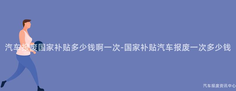 汽车报废国家补贴多少钱啊一次-国家补贴汽车报废一次多少钱