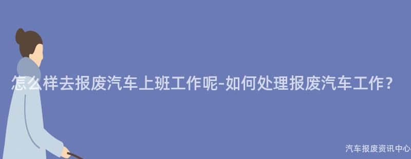 怎么样去报废汽车上班工作呢-如何处理报废汽车工作？