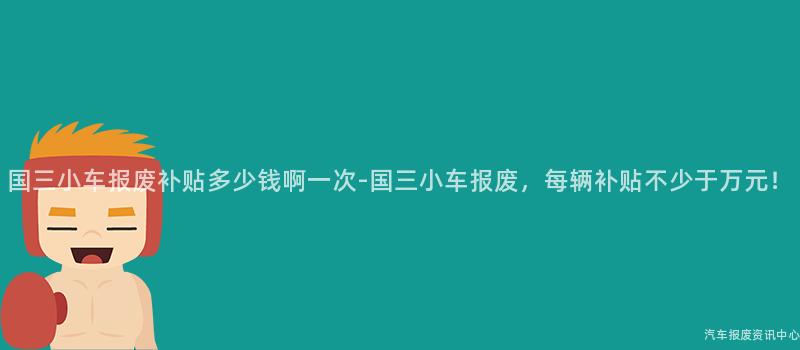 国三小车报废补贴多少钱啊一次-国三小车报废，每辆补贴不少于万元！