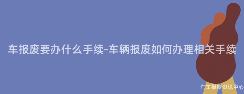 车报废要办什么手续-车辆报废如何办理相关手续