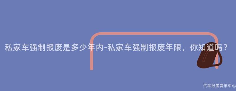 私家车强制报废是多少年内-私家车强制报废年限，你知道吗？