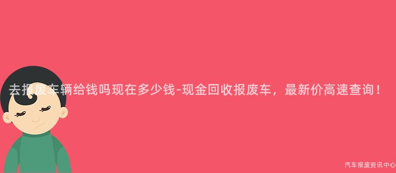 去报废车辆给钱吗现在多少钱-现金回收报废车，最新价高速查询！