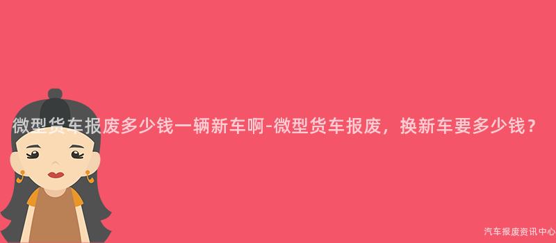 微型货车报废多少钱一辆新车啊-微型货车报废，换新车要多少钱？
