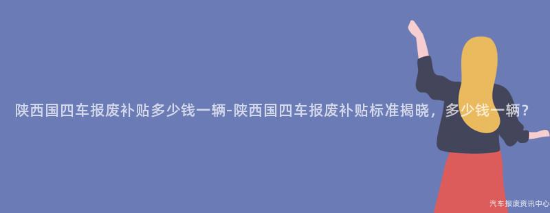 陕西国四车报废补贴多少钱一辆-陕西国四车报废补贴标准揭晓，多少钱一辆？