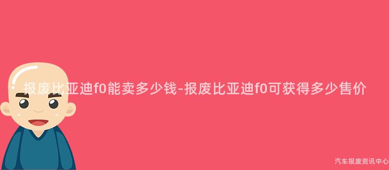 报废比亚迪f0能卖多少钱-报废比亚迪f0可获得多少售价
