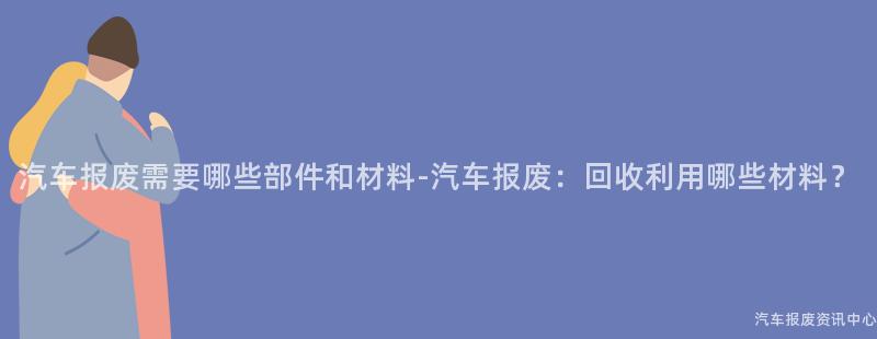 汽车报废需要哪些部件和材料-汽车报废：回收利用哪些材料？