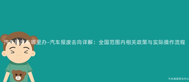汽车报废去哪里办-汽车报废去向详解：全国范围内相关政策与实际操作流程