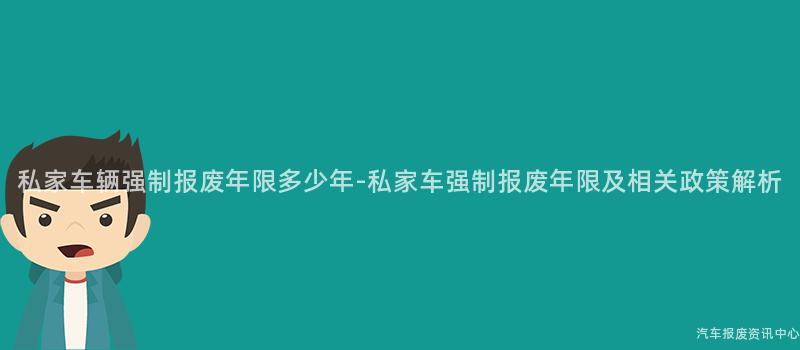 私家车辆强制报废年限多少年-私家车强制报废年限及相关政策解析