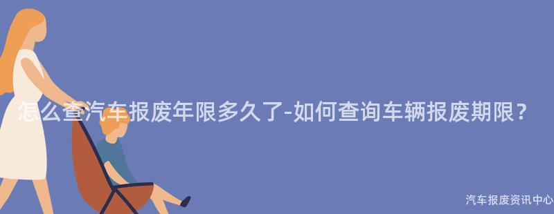 怎么查汽车报废年限多久了-如何查询车辆报废期限？