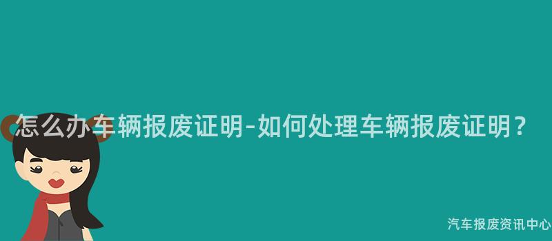 怎么办车辆报废证明-如何处理车辆报废证明？