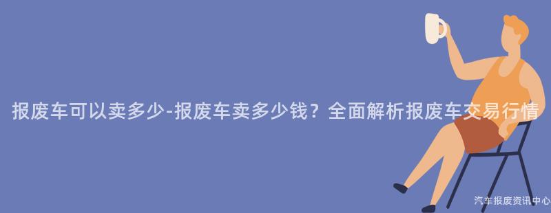 报废车可以卖多少-报废车卖多少钱？全面解析报废车交易行情