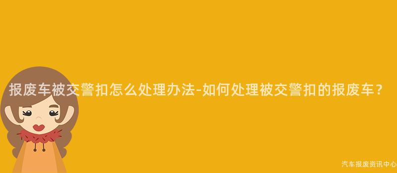报废车被交警扣怎么处理办法-如何处理被交警扣的报废车？