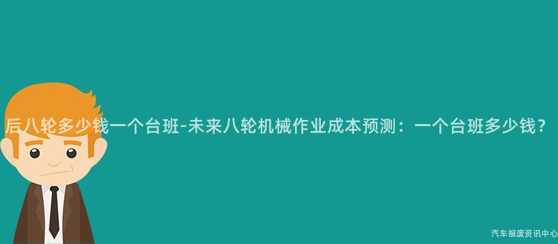 后八轮多少钱一个台班-未来八轮机械作业成本预测：一个台班多少钱？