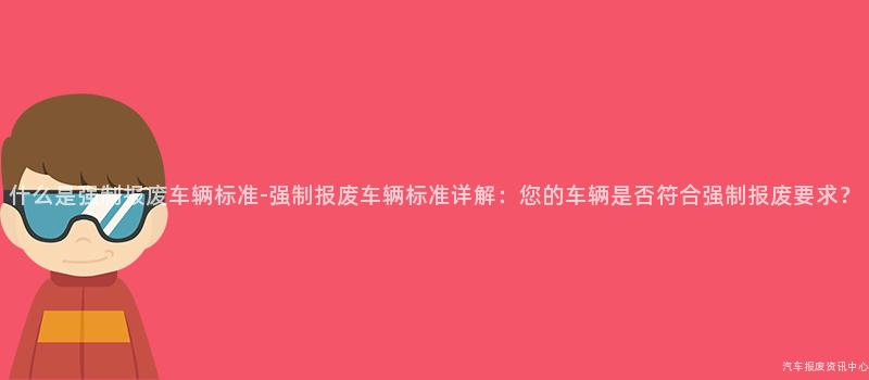 什么是强制报废车辆标准-强制报废车辆标准详解：您的车辆是否符合强制报废要求？