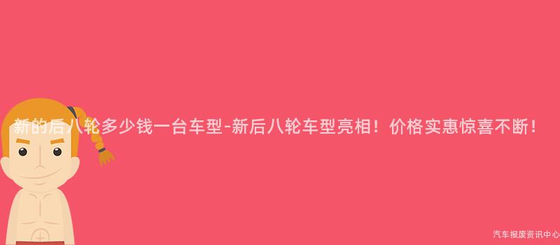 新的后八轮多少钱一台车型-新后八轮车型亮相！价格实惠惊喜不断！