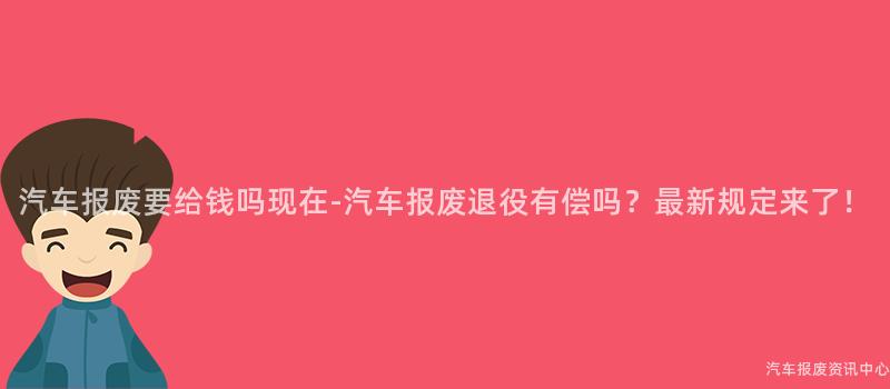 汽车报废要给钱吗现在-汽车报废退役有偿吗？最新规定来了！