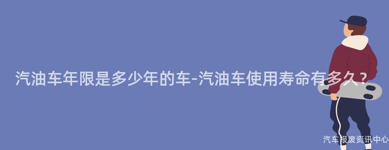 汽油车年限是多少年的车-汽油车使用寿命有多久？