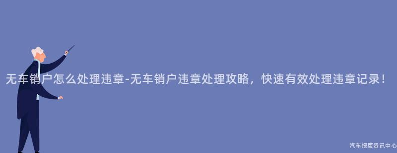 无车销户怎么处理违章-无车销户违章处理攻略，快速有效处理违章记录！