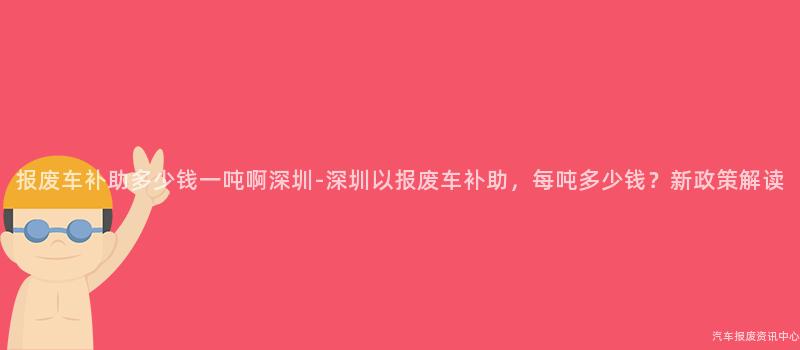报废车补助多少钱一吨啊深圳-深圳以报废车补助，每吨多少钱？新政策解读