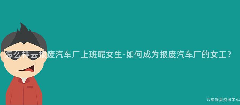 怎么样去报废汽车厂上班呢女生-如何成为报废汽车厂的女工？