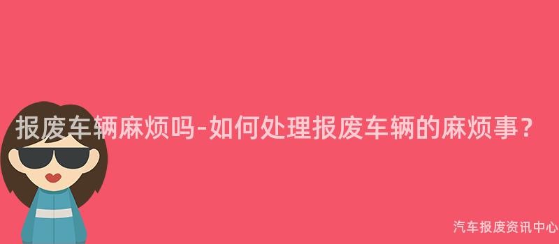 报废车辆麻烦吗-如何处理报废车辆的麻烦事？