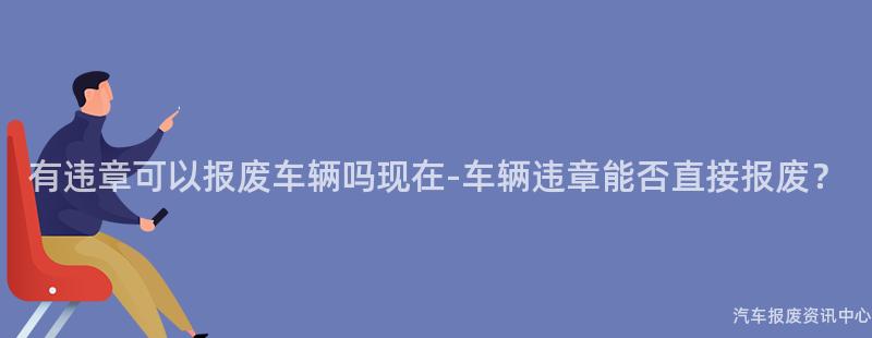 有违章可以报废车辆吗现在-车辆违章能否直接报废？