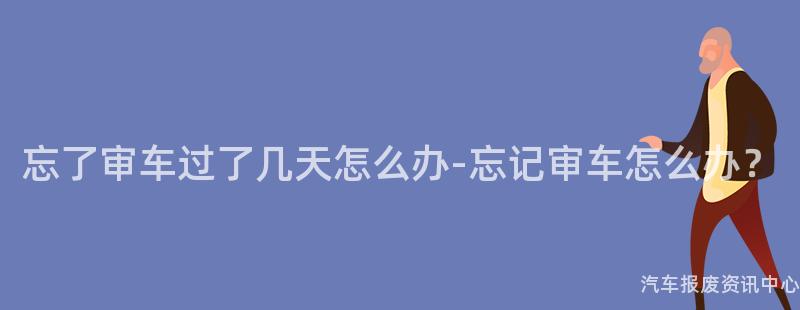 忘了审车过了几天怎么办-忘记审车怎么办？