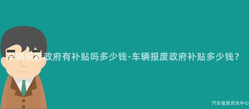 车辆报废政府有补贴吗多少钱-车辆报废政府补贴多少钱？