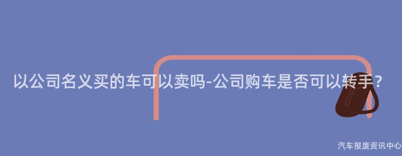 以公司名义买的车可以卖吗-公司购车是否可以转手？