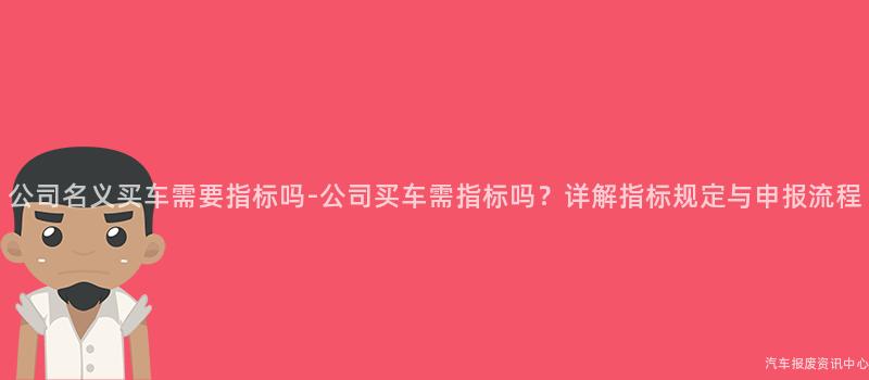 公司名义买车需要指标吗-公司买车需指标吗？详解指标规定与申报流程