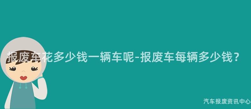 报废车花多少钱一辆车呢-报废车每辆多少钱？