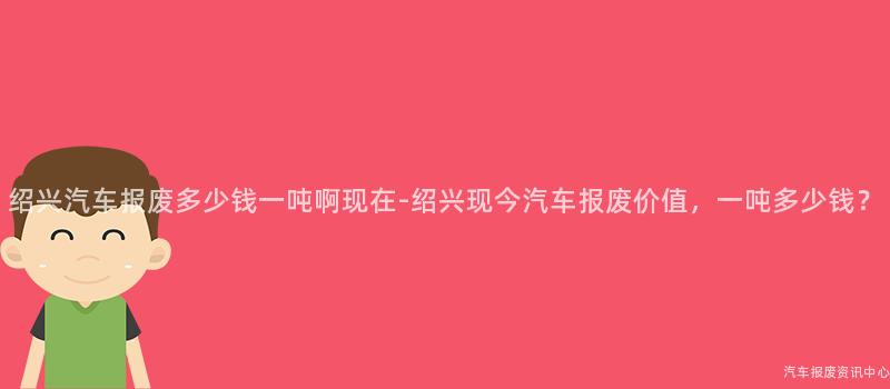 绍兴汽车报废多少钱一吨啊现在-绍兴现今汽车报废价值，一吨多少钱？