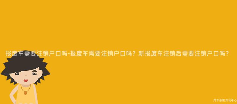 报废车需要注销户口吗-报废车需要注销户口吗？新报废车注销后需要注销户口吗？