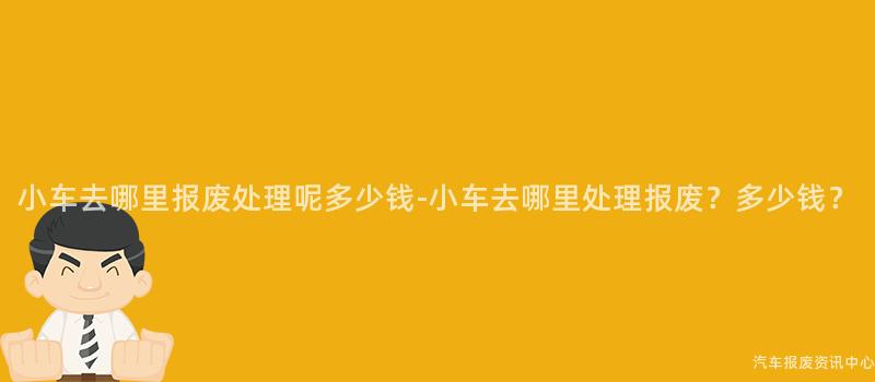 小车去哪里报废处理呢多少钱-小车去哪里处理报废？多少钱？