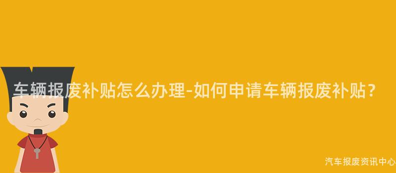 车辆报废补贴怎么办理-如何申请车辆报废补贴？