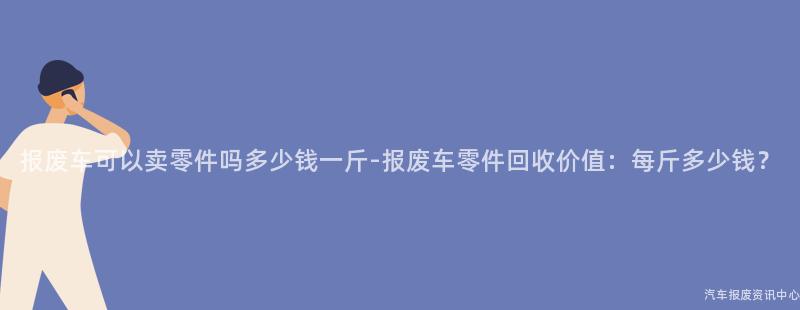 报废车可以卖零件吗多少钱一斤-报废车零件回收价值：每斤多少钱？