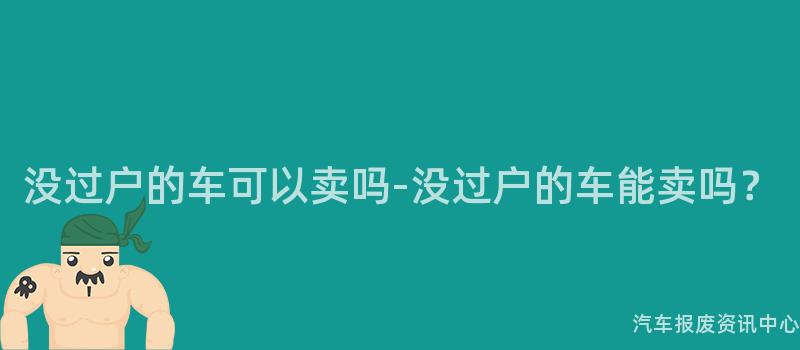 没过户的车可以卖吗-没过户的车能卖吗？