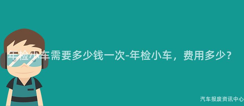 年检小车需要多少钱一次-年检小车，费用多少？