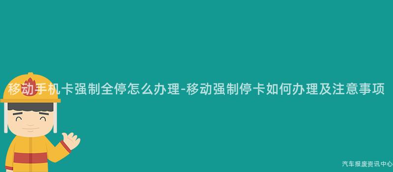 移动手机卡强制全停怎么办理-移动强制停卡如何办理及注意事项
