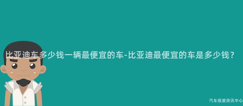 比亚迪车多少钱一辆最便宜的车-比亚迪最便宜的车是多少钱？