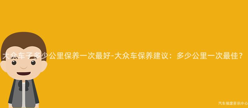 大众车子多少公里保养一次最好-大众车保养建议：多少公里一次最佳？
