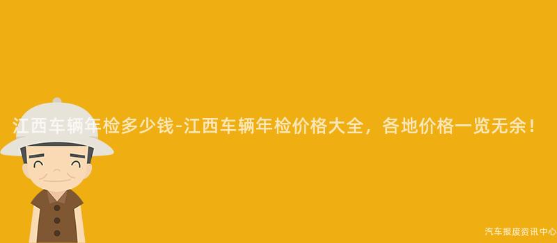 江西车辆年检多少钱-江西车辆年检价格大全，各地价格一览无余！