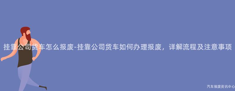 挂靠公司货车怎么报废-挂靠公司货车如何办理报废，详解流程及注意事项