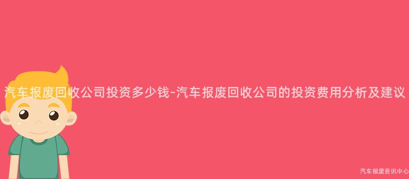 汽车报废回收公司投资多少钱-汽车报废回收公司的投资费用分析及建议