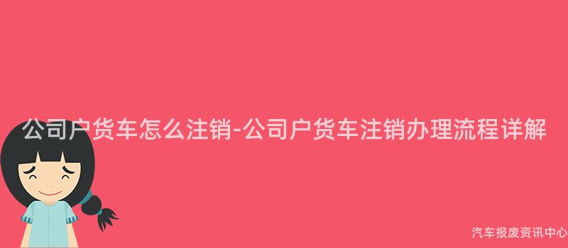 公司户货车怎么注销-公司户货车注销办理流程详解