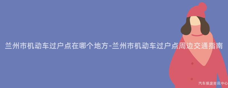 兰州市机动车过户点在哪个地方-兰州市机动车过户点周边交通指南