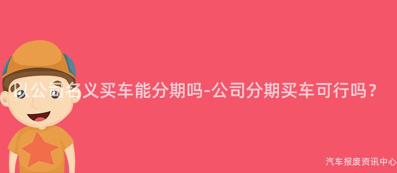 以公司名义买车能分期吗-公司分期买车可行吗？